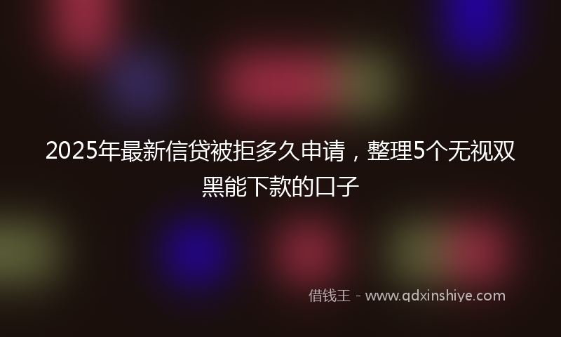 2025年最新信贷被拒多久申请，整理5个无视双黑能下款的口子