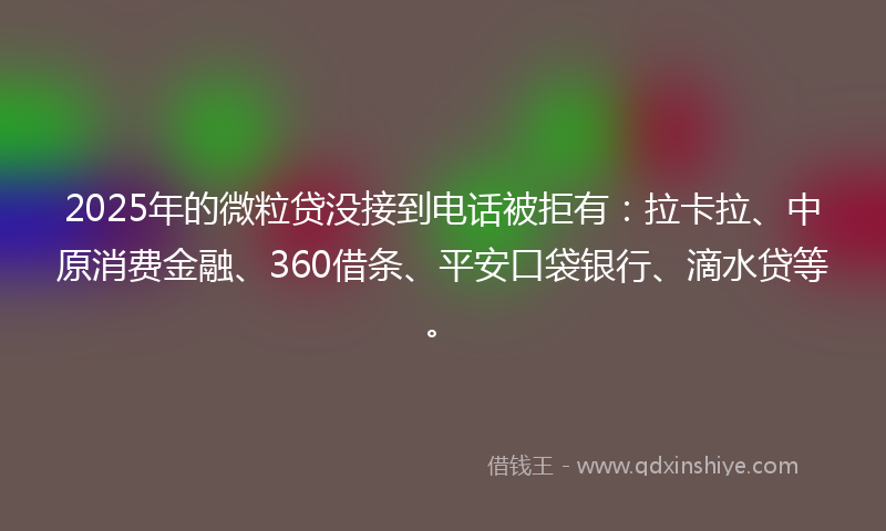 2025年的微粒贷没接到电话被拒有：拉卡拉、中原消费金融、360借条、平安口袋银行、滴水贷等。