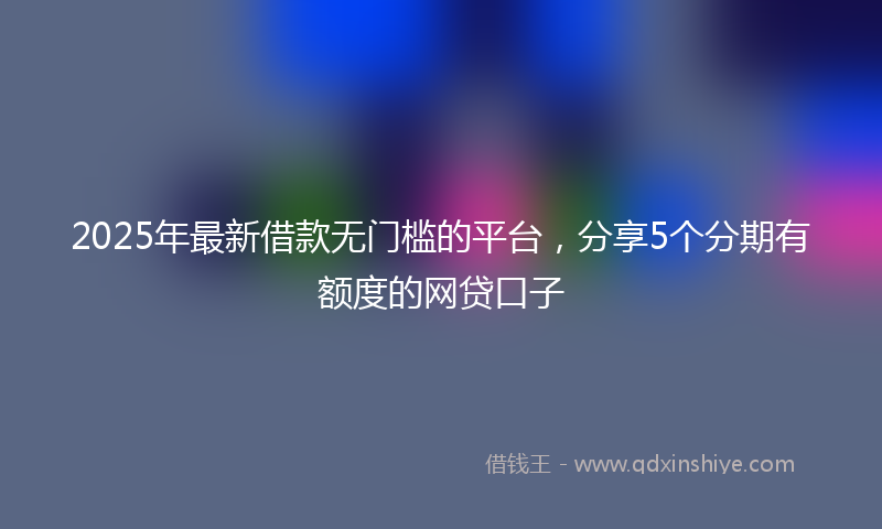 2025年最新借款无门槛的平台，分享5个分期有额度的网贷口子