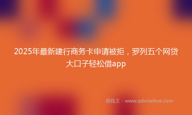 2025年最新建行商务卡申请被拒，罗列五个网贷大口子轻松借app