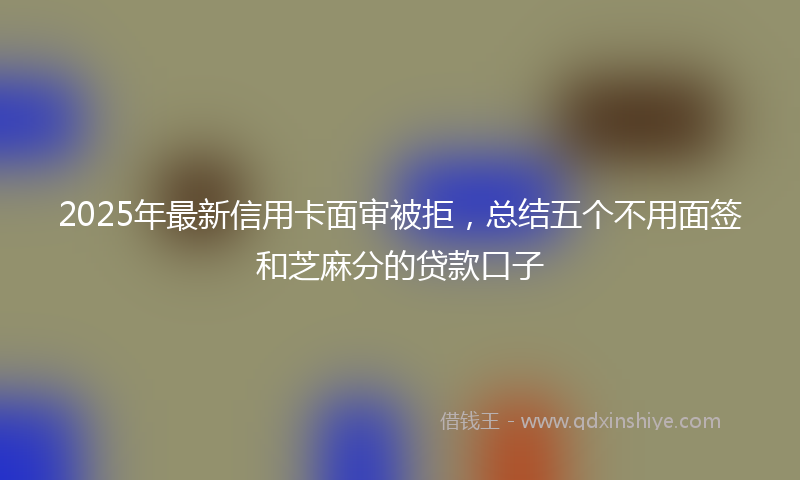 2025年最新信用卡面审被拒，总结五个不用面签和芝麻分的贷款口子