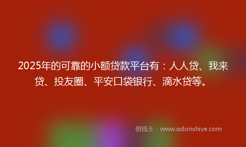 2025年的可靠的小额贷款平台有：人人贷、我来贷、投友圈、平安口袋银行、滴水贷等。