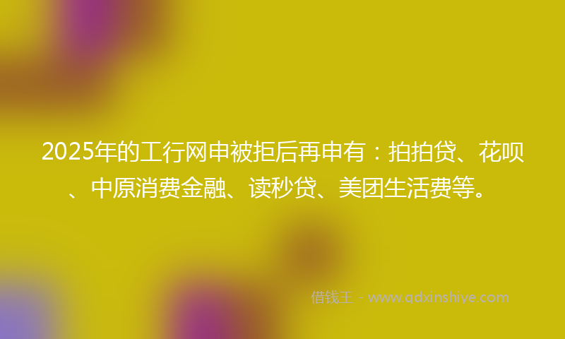 2025年的工行网申被拒后再申有：拍拍贷、花呗、中原消费金融、读秒贷、美团生活费等。