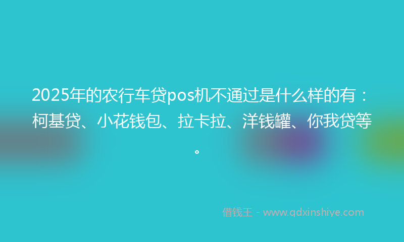 2025年的农行车贷pos机不通过是什么样的有：柯基贷、小花钱包、拉卡拉、洋钱罐、你我贷等。