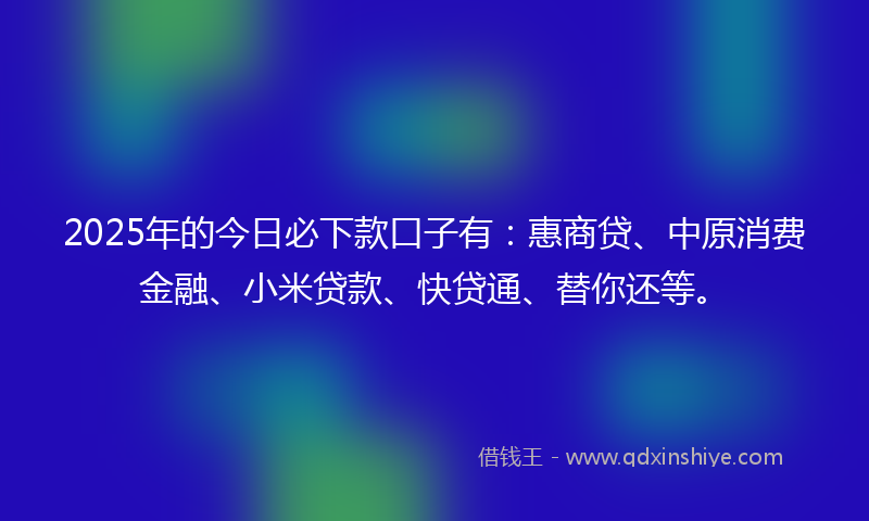 2025年的今日必下款口子有：惠商贷、中原消费金融、小米贷款、快贷通、替你还等。