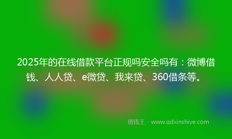 2025年的在线借款平台正规吗安全吗有：微博借钱、人人贷、e微贷、我来贷、360借条等。