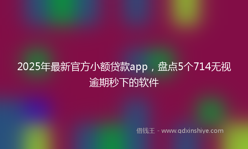 2025年最新官方小额贷款app，盘点5个714无视逾期秒下的软件