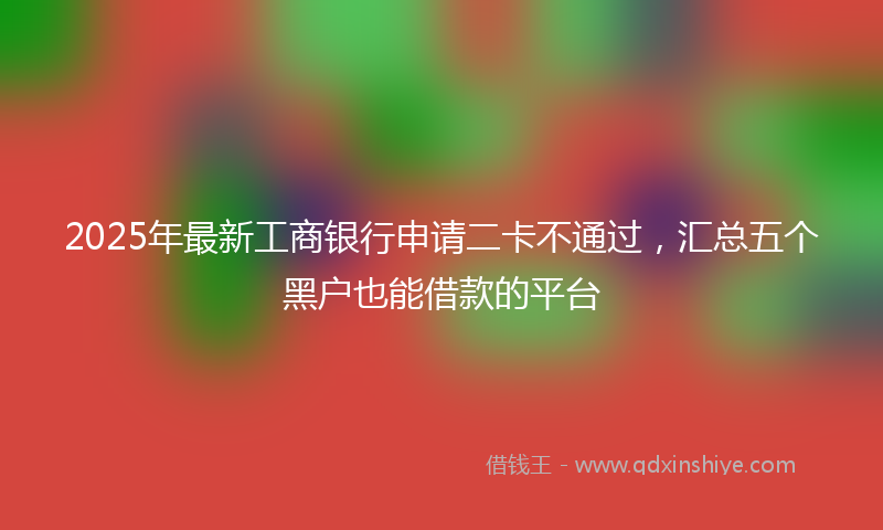 2025年最新工商银行申请二卡不通过，汇总五个黑户也能借款的平台