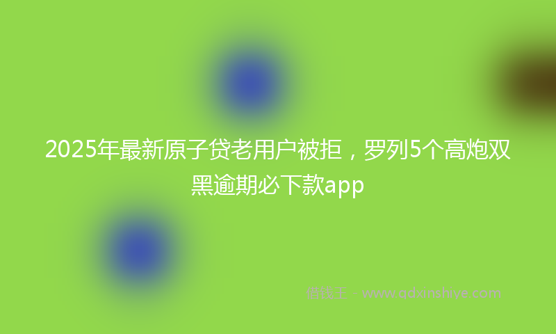 2025年最新原子贷老用户被拒，罗列5个高炮双黑逾期必下款app