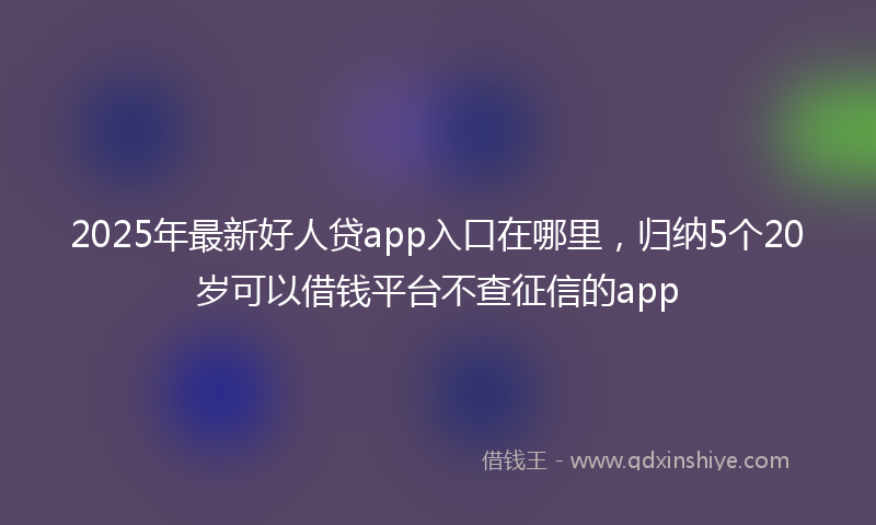 2025年最新好人贷app入口在哪里，归纳5个20岁可以借钱平台不查征信的app