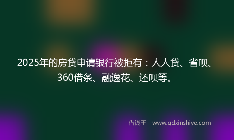 2025年的房贷申请银行被拒有：人人贷、省呗、360借条、融逸花、还呗等。