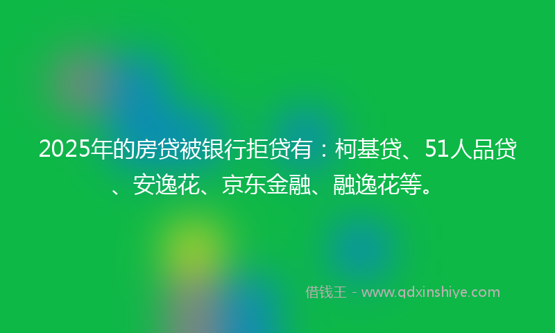 2025年的房贷被银行拒贷有：柯基贷、51人品贷、安逸花、京东金融、融逸花等。