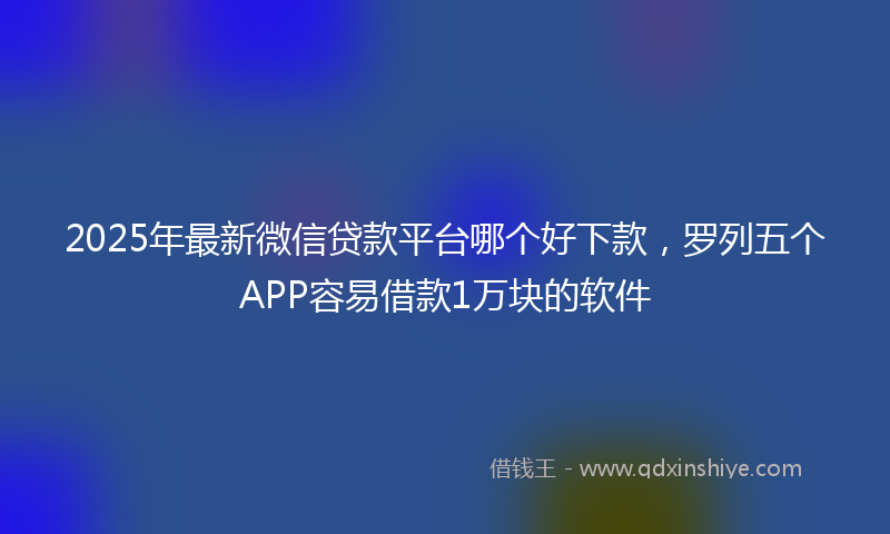 2025年最新微信贷款平台哪个好下款，罗列五个APP容易借款1万块的软件
