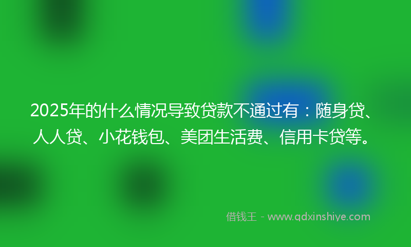 2025年的什么情况导致贷款不通过有：随身贷、人人贷、小花钱包、美团生活费、信用卡贷等。