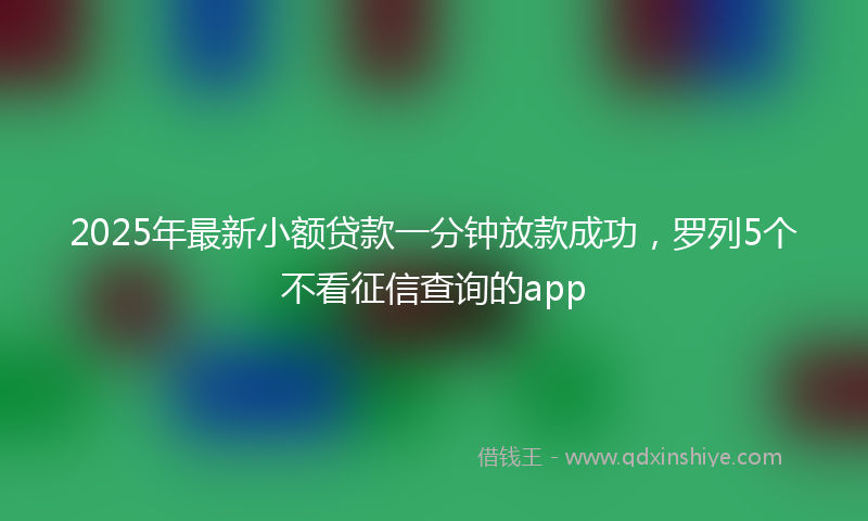 2025年最新小额贷款一分钟放款成功，罗列5个不看征信查询的app