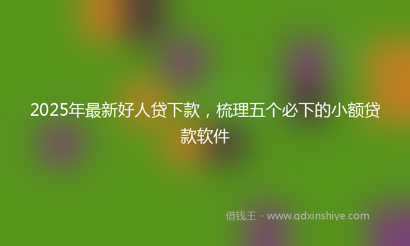 2025年最新好人贷下款，梳理五个必下的小额贷款软件