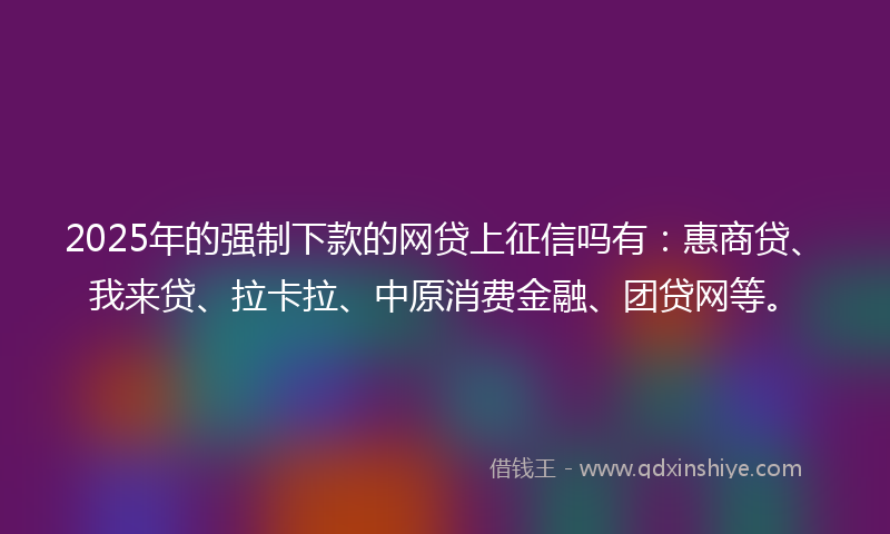 2025年的强制下款的网贷上征信吗有：惠商贷、我来贷、拉卡拉、中原消费金融、团贷网等。