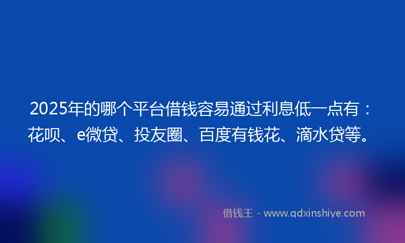 2025年的哪个平台借钱容易通过利息低一点有：花呗、e微贷、投友圈、百度有钱花、滴水贷等。