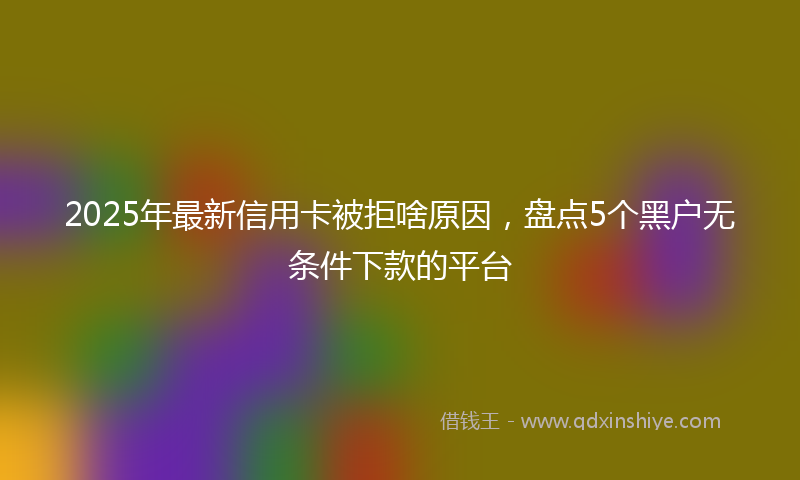 2025年最新信用卡被拒啥原因，盘点5个黑户无条件下款的平台