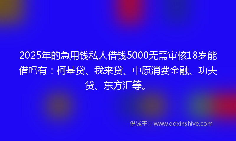 2025年的急用钱私人借钱5000无需审核18岁能借吗有：柯基贷、我来贷、中原消费金融、功夫贷、东方汇等。