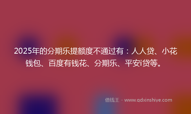 2025年的分期乐提额度不通过有：人人贷、小花钱包、百度有钱花、分期乐、平安i贷等。