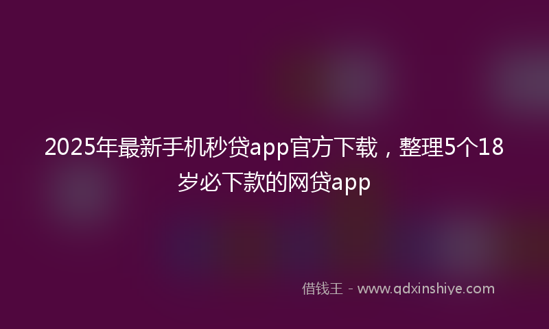 2025年最新手机秒贷app官方下载，整理5个18岁必下款的网贷app