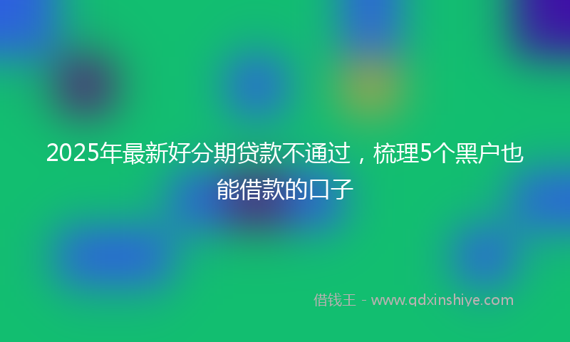 2025年最新好分期贷款不通过，梳理5个黑户也能借款的口子