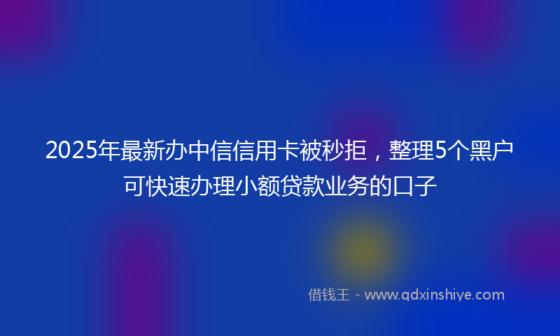 2025年最新办中信信用卡被秒拒，整理5个黑户可快速办理小额贷款业务的口子