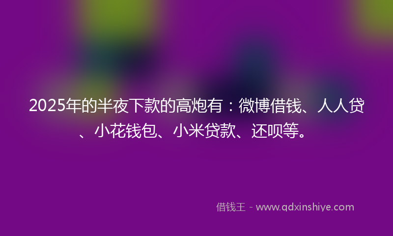 2025年的半夜下款的高炮有：微博借钱、人人贷、小花钱包、小米贷款、还呗等。