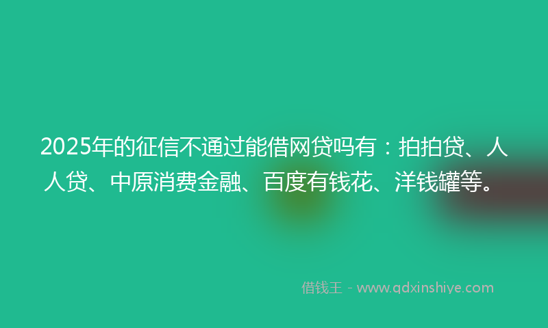 2025年的征信不通过能借网贷吗有：拍拍贷、人人贷、中原消费金融、百度有钱花、洋钱罐等。