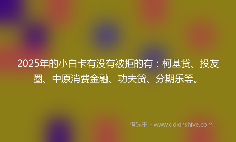 2025年的小白卡有没有被拒的有：柯基贷、投友圈、中原消费金融、功夫贷、分期乐等。