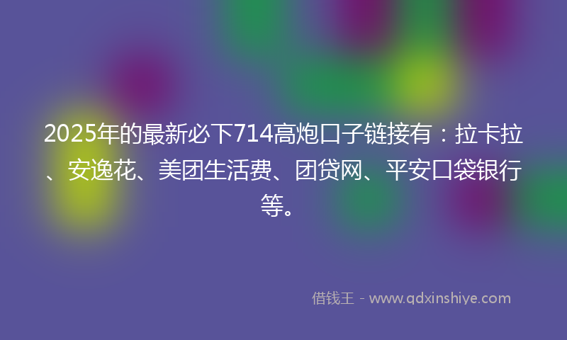2025年的最新必下714高炮口子链接有：拉卡拉、安逸花、美团生活费、团贷网、平安口袋银行等。