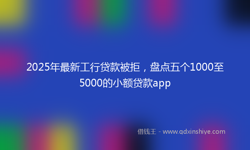 2025年最新工行贷款被拒，盘点五个1000至5000的小额贷款app