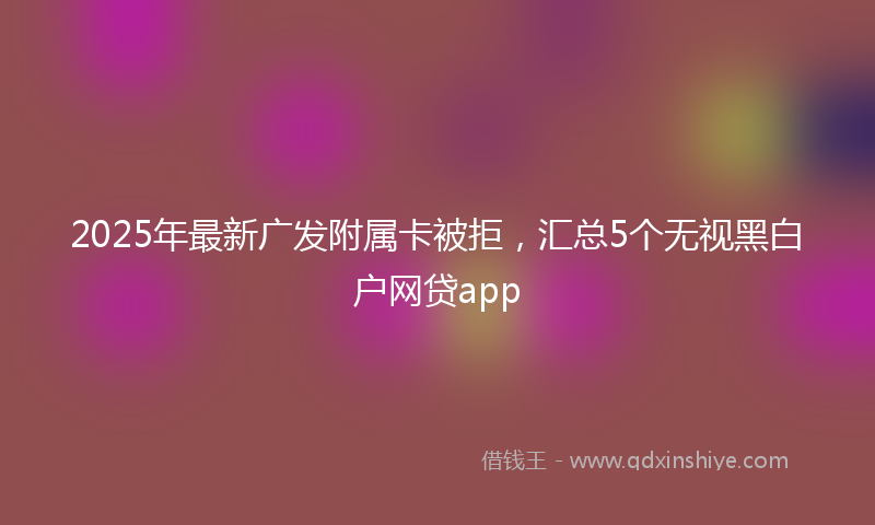 2025年最新广发附属卡被拒，汇总5个无视黑白户网贷app