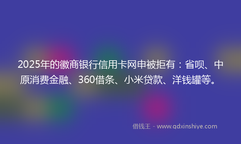 2025年的徽商银行信用卡网申被拒有：省呗、中原消费金融、360借条、小米贷款、洋钱罐等。