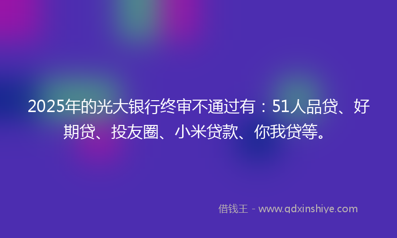 2025年的光大银行终审不通过有：51人品贷、好期贷、投友圈、小米贷款、你我贷等。