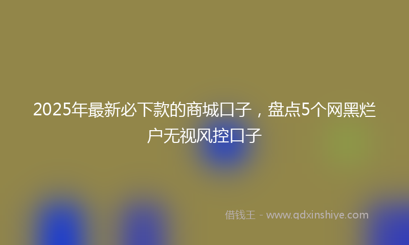 2025年最新必下款的商城口子，盘点5个网黑烂户无视风控口子