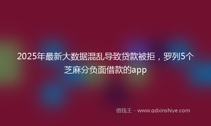 2025年最新大数据混乱导致贷款被拒，罗列5个芝麻分负面借款的app