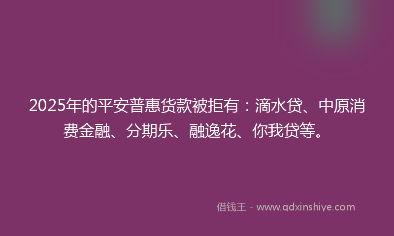 2025年的平安普惠货款被拒有：滴水贷、中原消费金融、分期乐、融逸花、你我贷等。