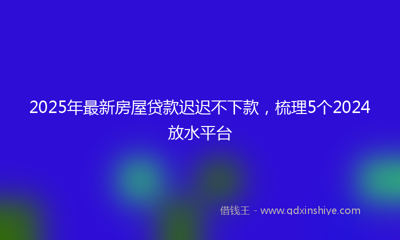 2025年最新房屋贷款迟迟不下款，梳理5个2024放水平台
