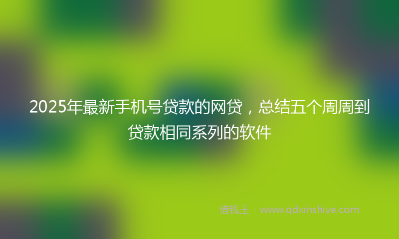 2025年最新手机号贷款的网贷，总结五个周周到贷款相同系列的软件