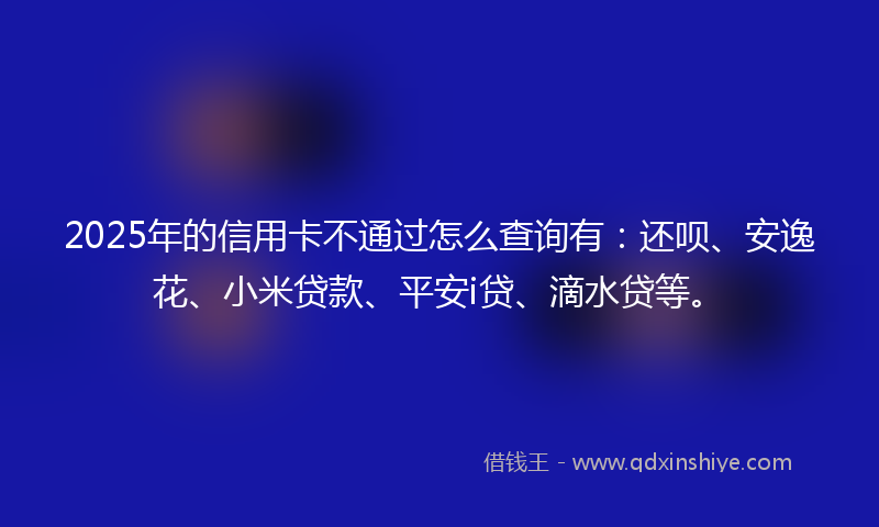 2025年的信用卡不通过怎么查询有：还呗、安逸花、小米贷款、平安i贷、滴水贷等。