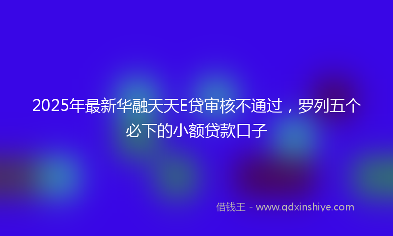 2025年最新华融天天E贷审核不通过，罗列五个必下的小额贷款口子
