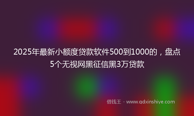2025年最新小额度贷款软件500到1000的，盘点5个无视网黑征信黑3万贷款