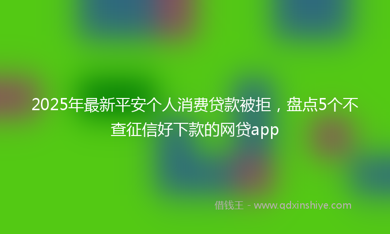 2025年最新平安个人消费贷款被拒，盘点5个不查征信好下款的网贷app