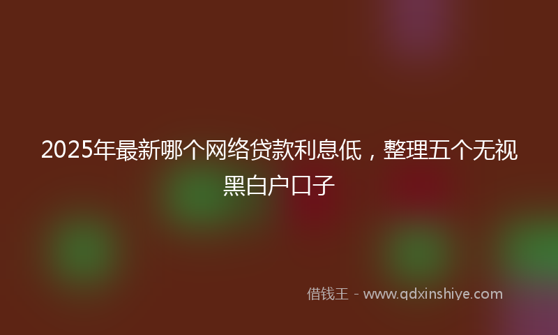 2025年最新哪个网络贷款利息低，整理五个无视黑白户口子