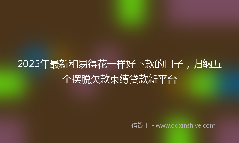 2025年最新和易得花一样好下款的口子，归纳五个摆脱欠款束缚贷款新平台