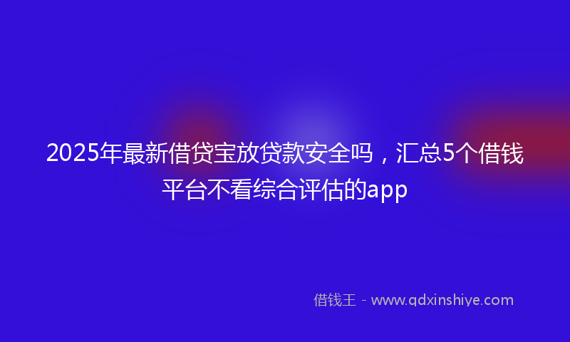 2025年最新借贷宝放贷款安全吗，汇总5个借钱平台不看综合评估的app