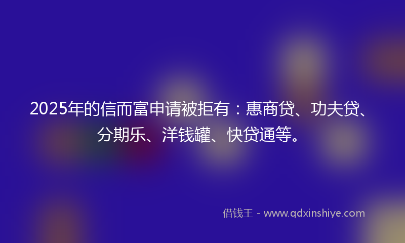 2025年的信而富申请被拒有：惠商贷、功夫贷、分期乐、洋钱罐、快贷通等。