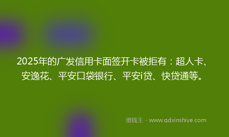 2025年的广发信用卡面签开卡被拒有：超人卡、安逸花、平安口袋银行、平安i贷、快贷通等。